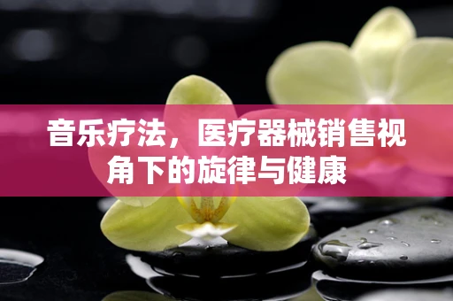 音乐疗法，医疗器械销售视角下的旋律与健康