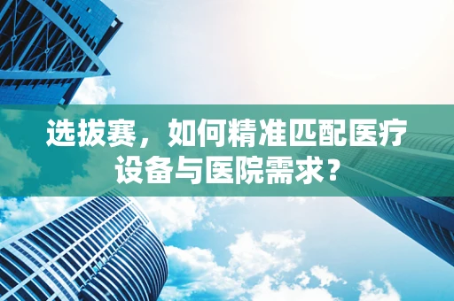 选拔赛，如何精准匹配医疗设备与医院需求？