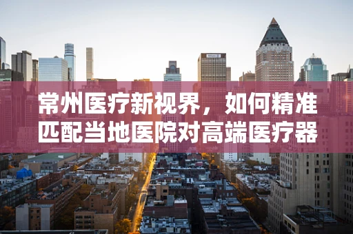 常州医疗新视界，如何精准匹配当地医院对高端医疗器械的需求？