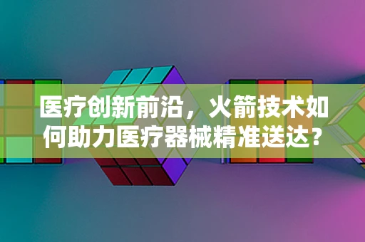 医疗创新前沿，火箭技术如何助力医疗器械精准送达？