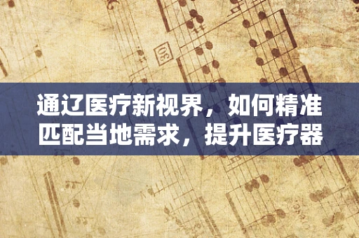 通辽医疗新视界，如何精准匹配当地需求，提升医疗器械的接地气服务？