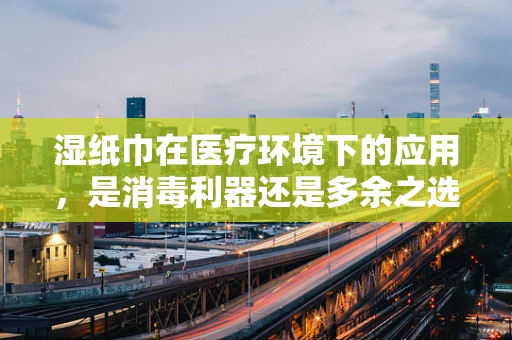 湿纸巾在医疗环境下的应用，是消毒利器还是多余之选？