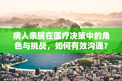 病人亲属在医疗决策中的角色与挑战，如何有效沟通？