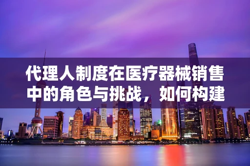 代理人制度在医疗器械销售中的角色与挑战，如何构建高效合作桥梁？