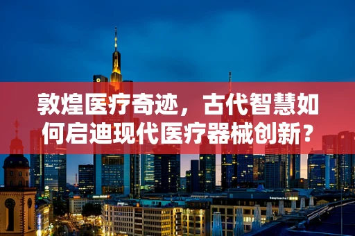 敦煌医疗奇迹，古代智慧如何启迪现代医疗器械创新？