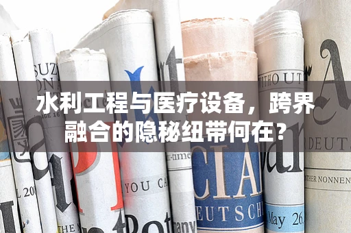 水利工程与医疗设备，跨界融合的隐秘纽带何在？