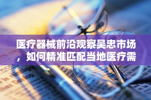 医疗器械前沿观察吴忠市场，如何精准匹配当地医疗需求，提升乡镇医疗服务效率？
