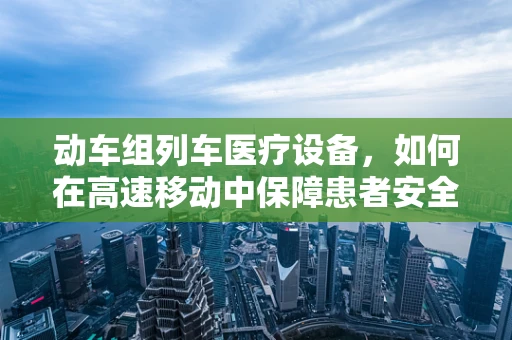 动车组列车医疗设备，如何在高速移动中保障患者安全？