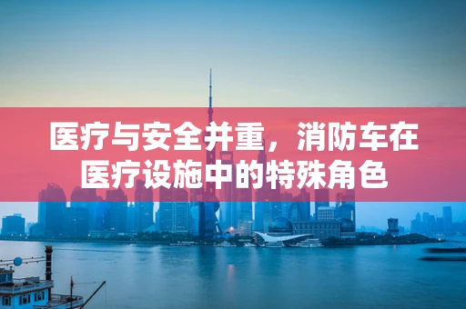医疗与安全并重，消防车在医疗设施中的特殊角色