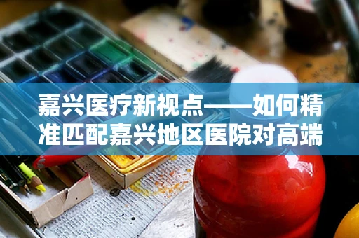 嘉兴医疗新视点——如何精准匹配嘉兴地区医院对高端医疗设备的需求？