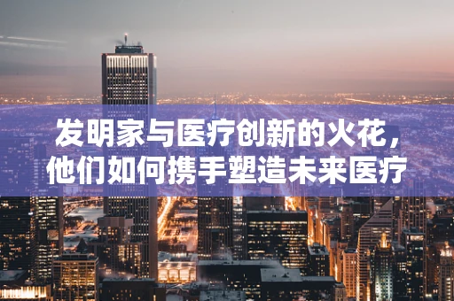 发明家与医疗创新的火花，他们如何携手塑造未来医疗设备？