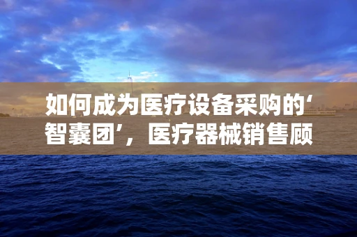 如何成为医疗设备采购的‘智囊团’，医疗器械销售顾问的必备技能？