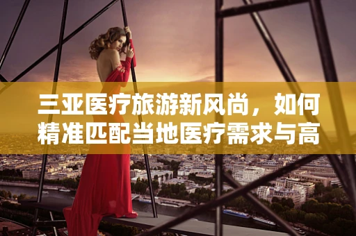 三亚医疗旅游新风尚，如何精准匹配当地医疗需求与高端医疗器械