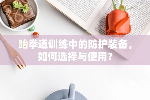 跆拳道训练中的防护装备，如何选择与使用？