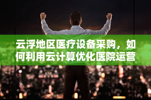 云浮地区医疗设备采购，如何利用云计算优化医院运营？