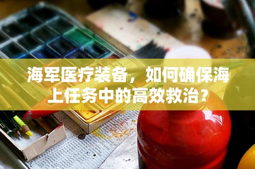 海军医疗装备，如何确保海上任务中的高效救治？