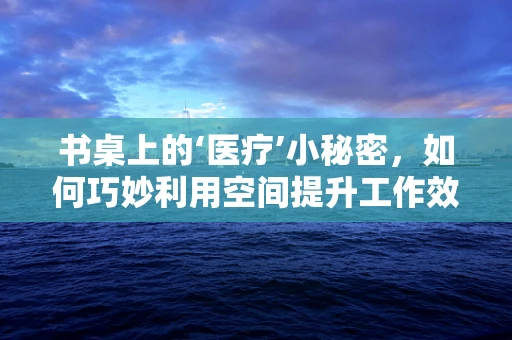书桌上的‘医疗’小秘密，如何巧妙利用空间提升工作效率？