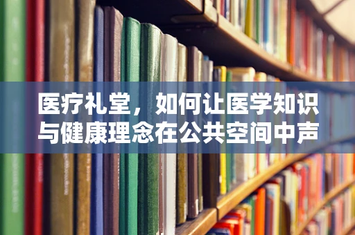 医疗礼堂，如何让医学知识与健康理念在公共空间中声入人心？