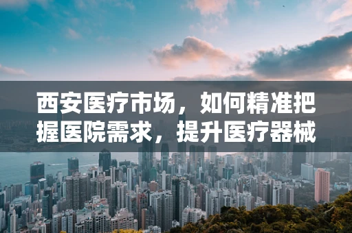 西安医疗市场，如何精准把握医院需求，提升医疗器械销售效率？