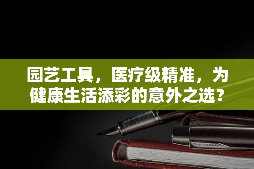园艺工具，医疗级精准，为健康生活添彩的意外之选？