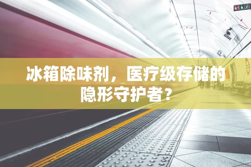 冰箱除味剂，医疗级存储的隐形守护者？