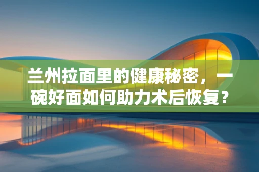 兰州拉面里的健康秘密，一碗好面如何助力术后恢复？