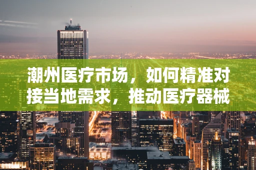 潮州医疗市场，如何精准对接当地需求，推动医疗器械创新应用？