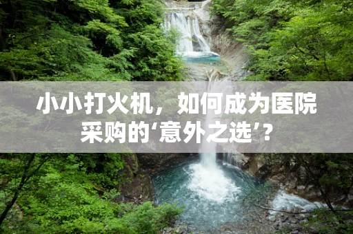 小小打火机，如何成为医院采购的‘意外之选’？