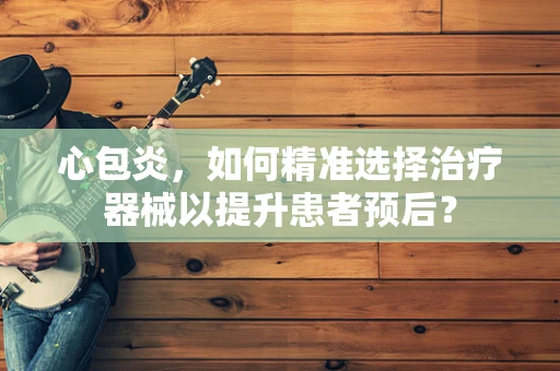 心包炎，如何精准选择治疗器械以提升患者预后？