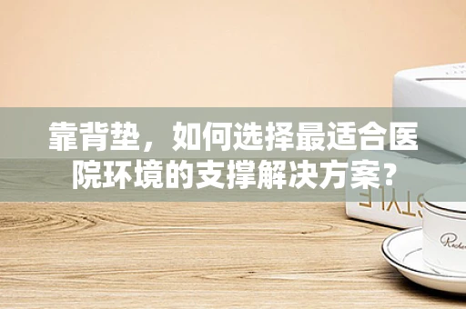 靠背垫，如何选择最适合医院环境的支撑解决方案？