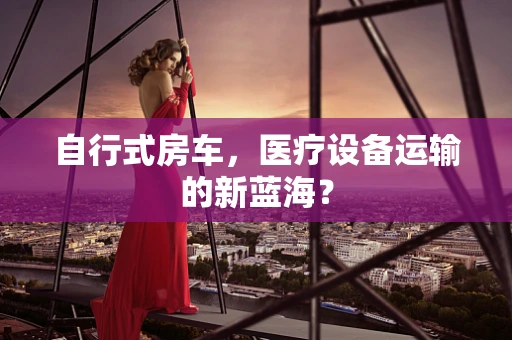 自行式房车，医疗设备运输的新蓝海？