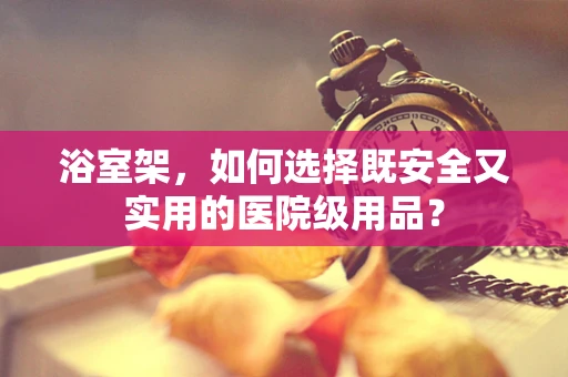 浴室架，如何选择既安全又实用的医院级用品？