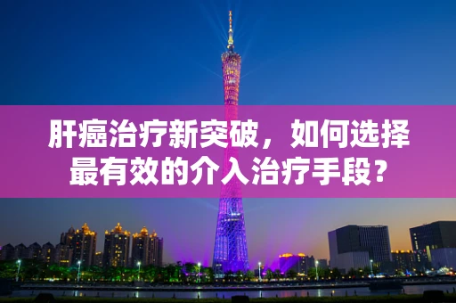 肝癌治疗新突破，如何选择最有效的介入治疗手段？