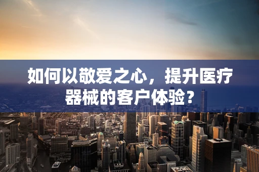 如何以敬爱之心，提升医疗器械的客户体验？