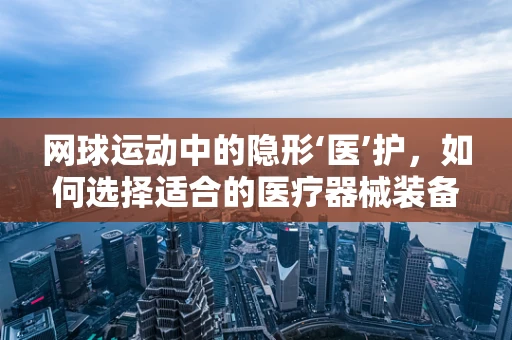 网球运动中的隐形‘医’护，如何选择适合的医疗器械装备？