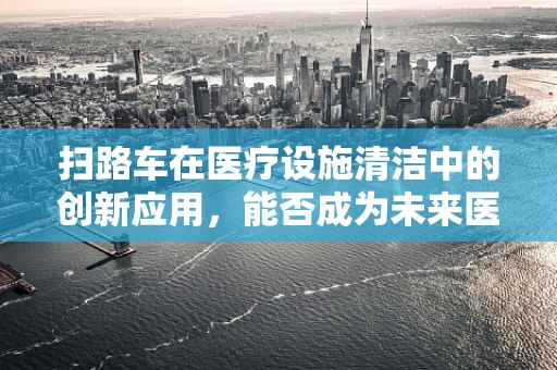 扫路车在医疗设施清洁中的创新应用，能否成为未来医院清洁的新宠？