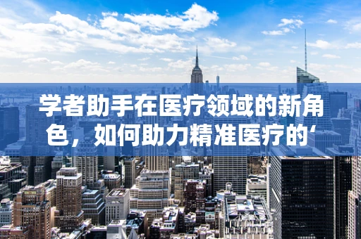 学者助手在医疗领域的新角色，如何助力精准医疗的‘智’胜之路？