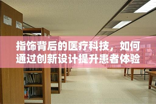 指饰背后的医疗科技，如何通过创新设计提升患者体验？