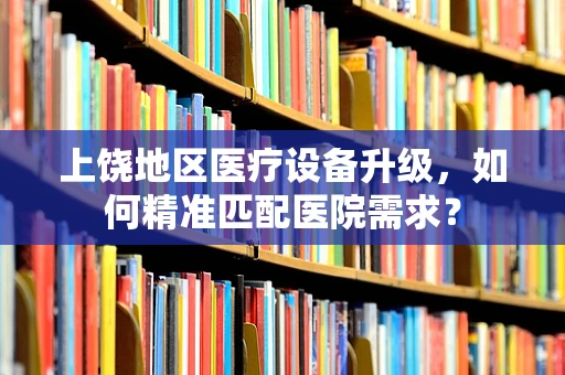 上饶地区医疗设备升级，如何精准匹配医院需求？