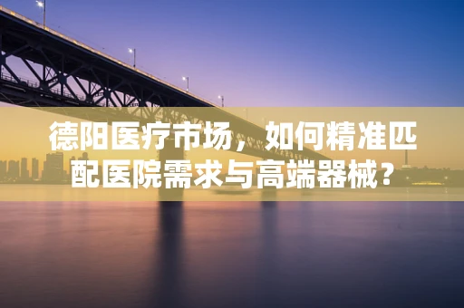德阳医疗市场，如何精准匹配医院需求与高端器械？