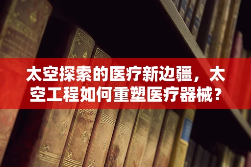 太空探索的医疗新边疆，太空工程如何重塑医疗器械？