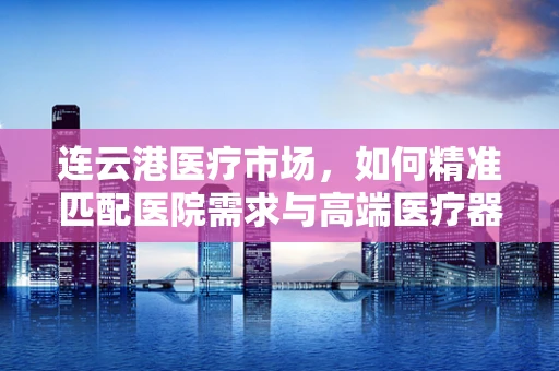 连云港医疗市场，如何精准匹配医院需求与高端医疗器械？