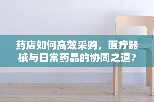 药店如何高效采购，医疗器械与日常药品的协同之道？