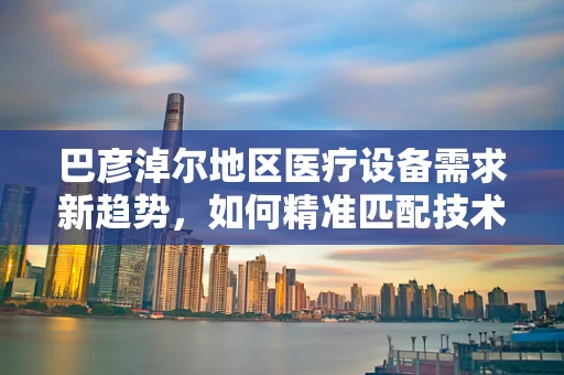 巴彦淖尔地区医疗设备需求新趋势，如何精准匹配技术与地方特色？