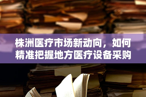 株洲医疗市场新动向，如何精准把握地方医疗设备采购趋势？