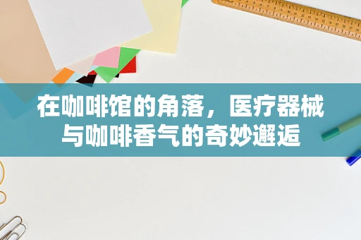 在咖啡馆的角落，医疗器械与咖啡香气的奇妙邂逅