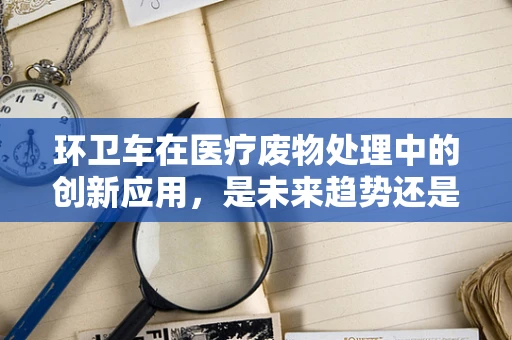 环卫车在医疗废物处理中的创新应用，是未来趋势还是‘鸡肋’之举？