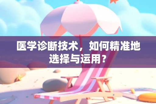 医学诊断技术，如何精准地选择与运用？
