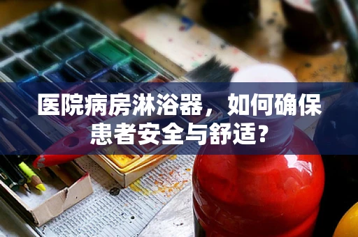 医院病房淋浴器，如何确保患者安全与舒适？
