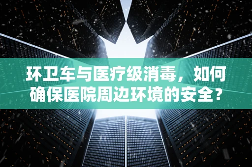 环卫车与医疗级消毒，如何确保医院周边环境的安全？